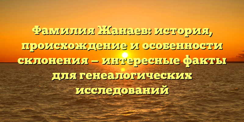 Фамилия Жанаев: история, происхождение и особенности склонения — интересные факты для генеалогических исследований