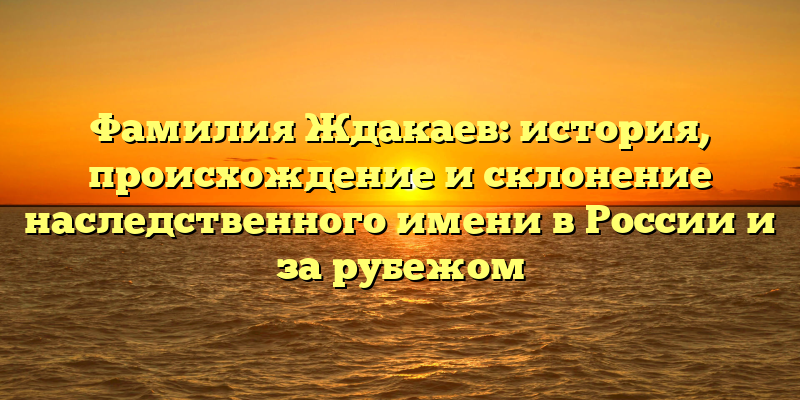 Фамилия Ждакаев: история, происхождение и склонение наследственного имени в России и за рубежом