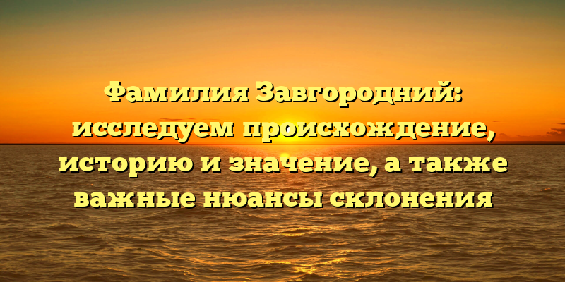 Фамилия Завгородний: исследуем происхождение, историю и значение, а также важные нюансы склонения