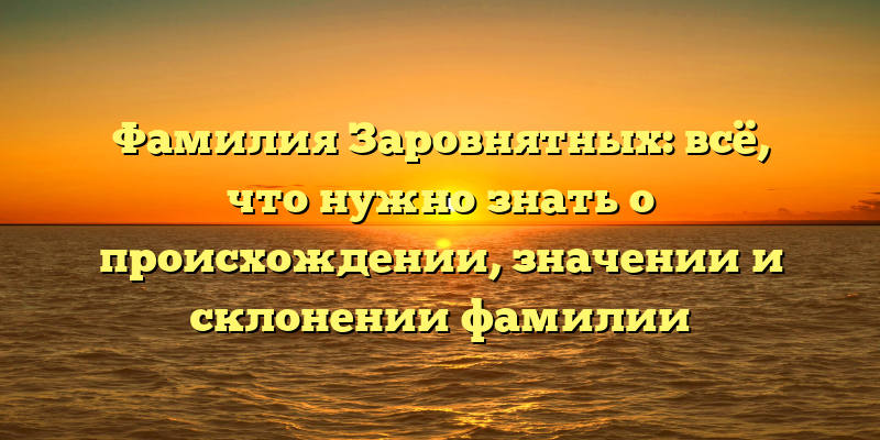Фамилия Заровнятных: всё, что нужно знать о происхождении, значении и склонении фамилии