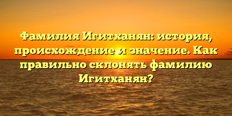 Фамилия Игитханян: история, происхождение и значение. Как правильно склонять фамилию Игитханян?