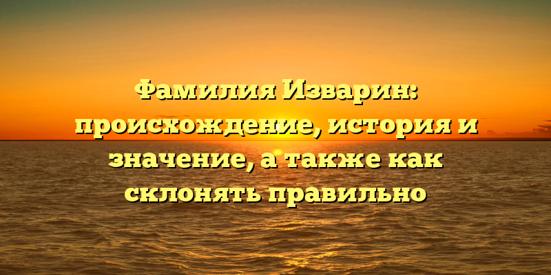 Фамилия Изварин: происхождение, история и значение, а также как склонять правильно