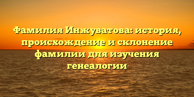 Фамилия Инжуватова: история, происхождение и склонение фамилии для изучения генеалогии