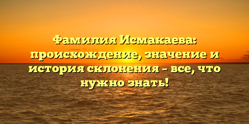 Фамилия Исмакаева: происхождение, значение и история склонения – все, что нужно знать!