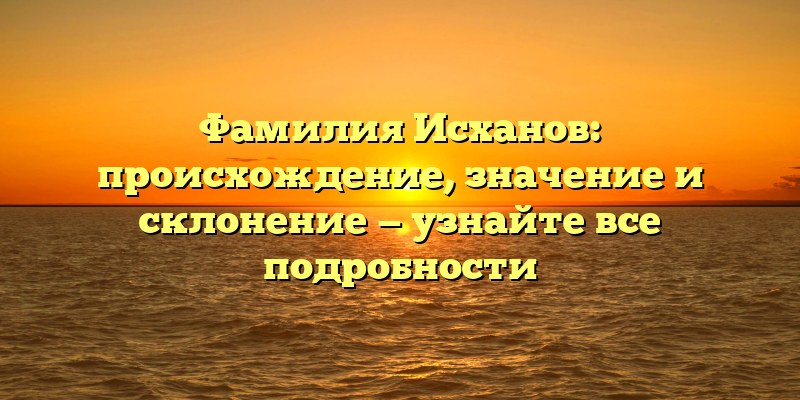 Фамилия Исханов: происхождение, значение и склонение — узнайте все подробности