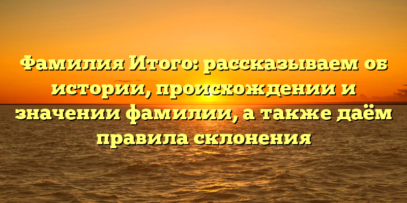 Фамилия Итого: рассказываем об истории, происхождении и значении фамилии, а также даём правила склонения