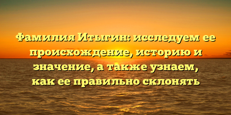 Фамилия Итыгин: исследуем ее происхождение, историю и значение, а также узнаем, как ее правильно склонять