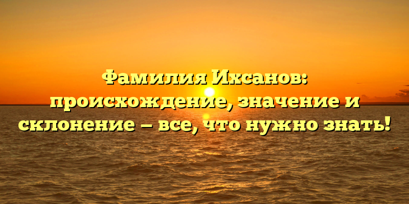 Фамилия Ихсанов: происхождение, значение и склонение — все, что нужно знать!