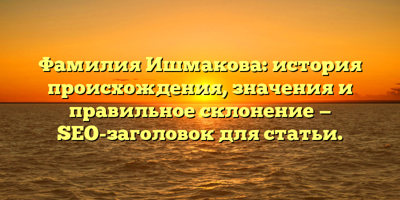 Фамилия Ишмакова: история происхождения, значения и правильное склонение — SEO-заголовок для статьи.