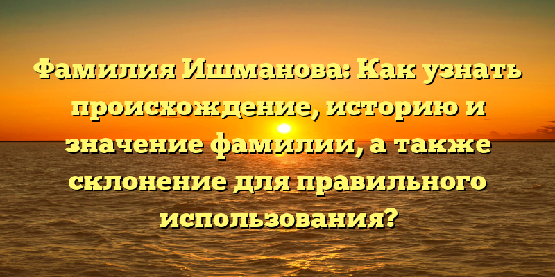 Фамилия Ишманова: Как узнать происхождение, историю и значение фамилии, а также склонение для правильного использования?