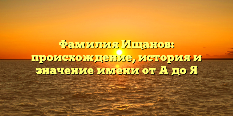 Фамилия Ищанов: происхождение, история и значение имени от А до Я