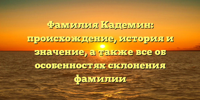Фамилия Кадемин: происхождение, история и значение, а также все об особенностях склонения фамилии