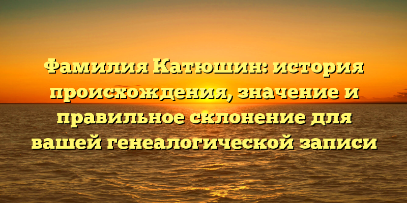 Фамилия Катюшин: история происхождения, значение и правильное склонение для вашей генеалогической записи
