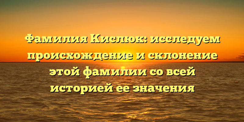 Фамилия Кислюк: исследуем происхождение и склонение этой фамилии со всей историей ее значения