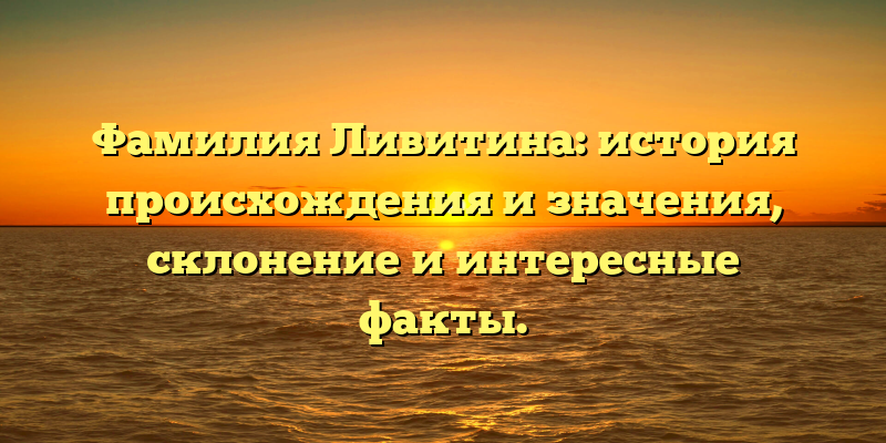 Фамилия Ливитина: история происхождения и значения, склонение и интересные факты.