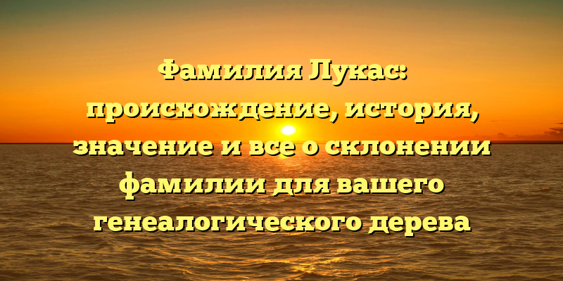Фамилия Лукас: происхождение, история, значение и все о склонении фамилии для вашего генеалогического дерева