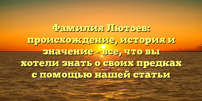 Фамилия Лютоев: происхождение, история и значение - все, что вы хотели знать о своих предках с помощью нашей статьи