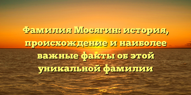 Фамилия Мосягин: история, происхождение и наиболее важные факты об этой уникальной фамилии