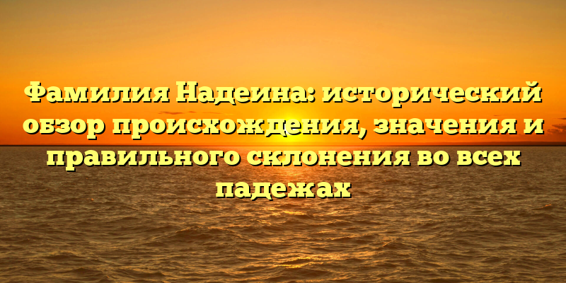 Фамилия Надеина: исторический обзор происхождения, значения и правильного склонения во всех падежах