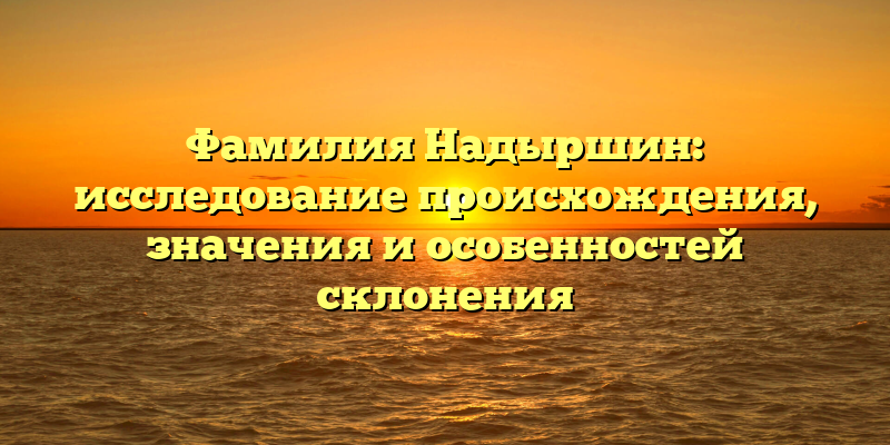 Фамилия Надыршин: исследование происхождения, значения и особенностей склонения