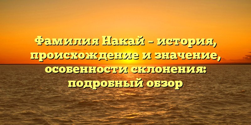 Фамилия Накай – история, происхождение и значение, особенности склонения: подробный обзор