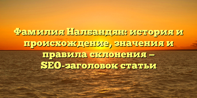 Фамилия Налбандян: история и происхождение, значения и правила склонения — SEO-заголовок статьи
