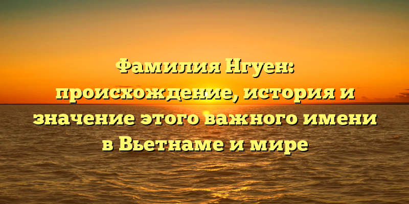 Фамилия Нгуен: происхождение, история и значение этого важного имени в Вьетнаме и мире