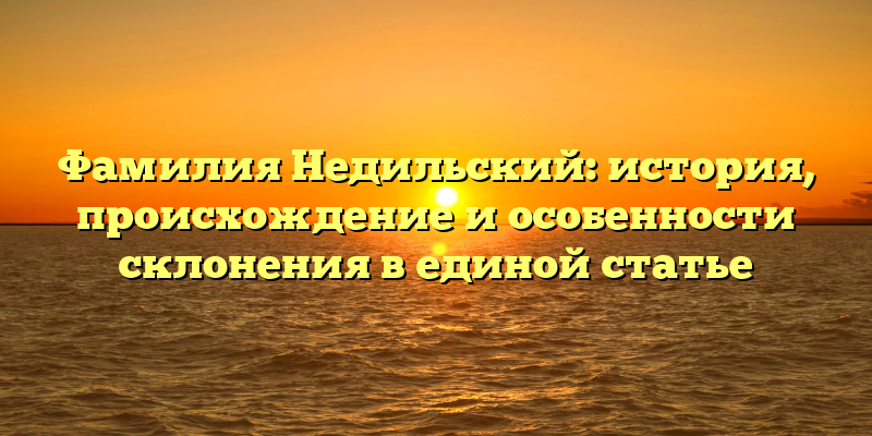 Фамилия Недильский: история, происхождение и особенности склонения в единой статье