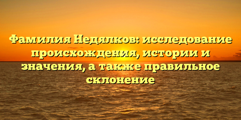 Фамилия Недялков: исследование происхождения, истории и значения, а также правильное склонение