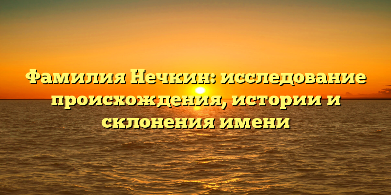 Фамилия Нечкин: исследование происхождения, истории и склонения имени