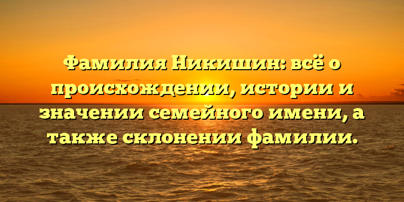 Фамилия Никишин: всё о происхождении, истории и значении семейного имени, а также склонении фамилии.