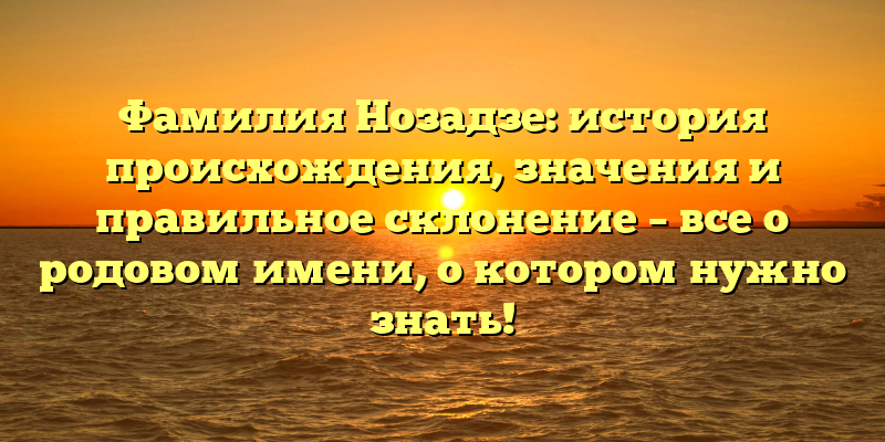 Фамилия Нозадзе: история происхождения, значения и правильное склонение – все о родовом имени, о котором нужно знать!