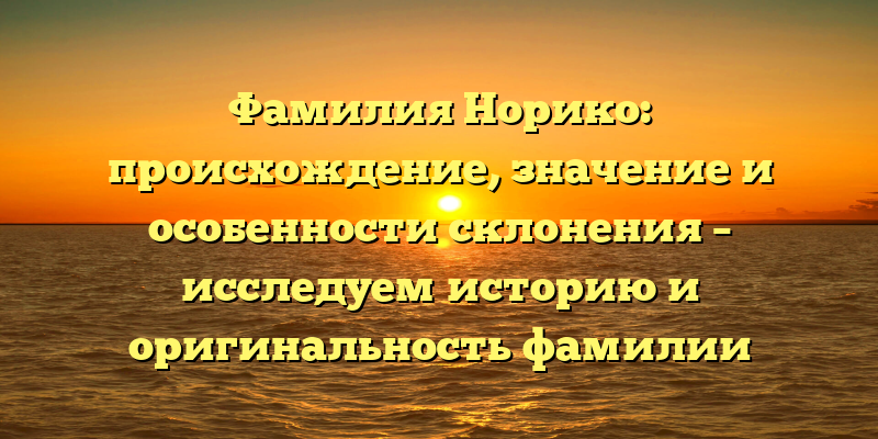 Фамилия Норико: происхождение, значение и особенности склонения – исследуем историю и оригинальность фамилии