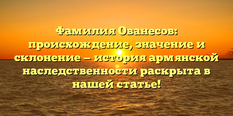 Фамилия Ованесов: происхождение, значение и склонение — история армянской наследственности раскрыта в нашей статье!