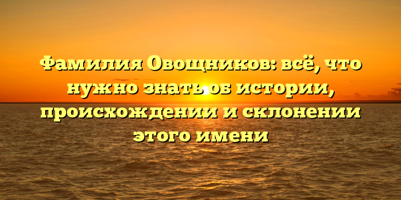 Фамилия Овощников: всё, что нужно знать об истории, происхождении и склонении этого имени