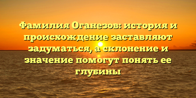 Фамилия Оганезов: история и происхождение заставляют задуматься, а склонение и значение помогут понять ее глубины
