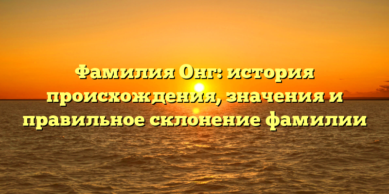 Фамилия Онг: история происхождения, значения и правильное склонение фамилии