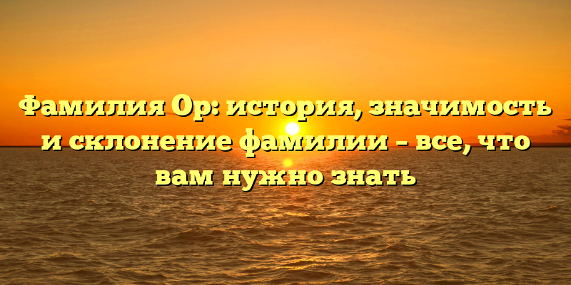 Фамилия Ор: история, значимость и склонение фамилии – все, что вам нужно знать