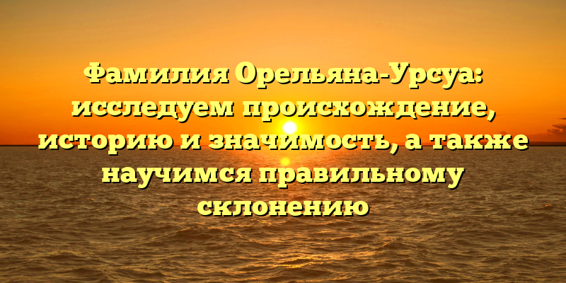 Фамилия Орельяна-Урсуа: исследуем происхождение, историю и значимость, а также научимся правильному склонению