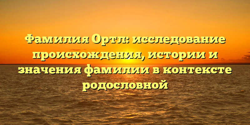 Фамилия Ортл: исследование происхождения, истории и значения фамилии в контексте родословной