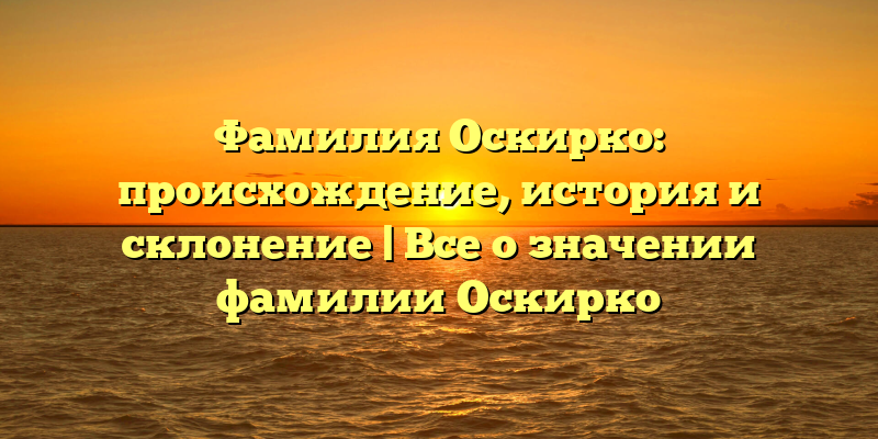 Фамилия Оскирко: происхождение, история и склонение | Все о значении фамилии Оскирко