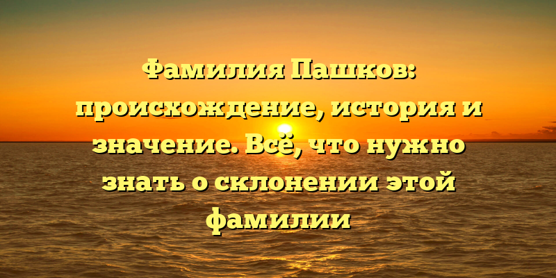 Фамилия Пашков: происхождение, история и значение. Всё, что нужно знать о склонении этой фамилии