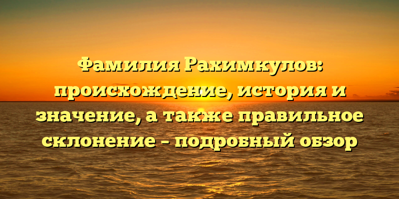 Фамилия Рахимкулов: происхождение, история и значение, а также правильное склонение – подробный обзор