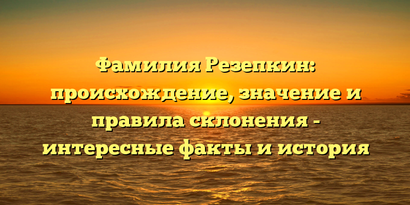 Фамилия Резепкин: происхождение, значение и правила склонения - интересные факты и история