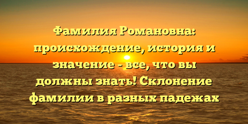 Фамилия Романовна: происхождение, история и значение - все, что вы должны знать! Склонение фамилии в разных падежах