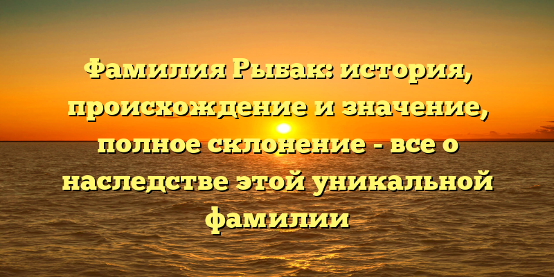 Фамилия Рыбак: история, происхождение и значение, полное склонение - все о наследстве этой уникальной фамилии