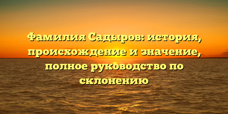 Фамилия Садыров: история, происхождение и значение, полное руководство по склонению