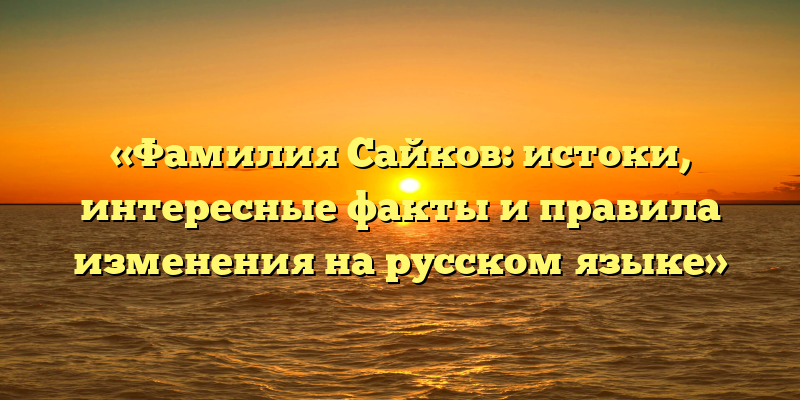 «Фамилия Сайков: истоки, интересные факты и правила изменения на русском языке»
