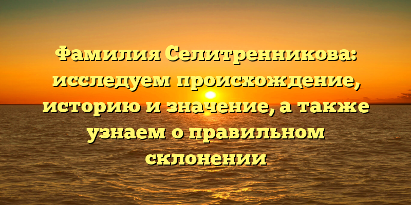 Фамилия Селитренникова: исследуем происхождение, историю и значение, а также узнаем о правильном склонении