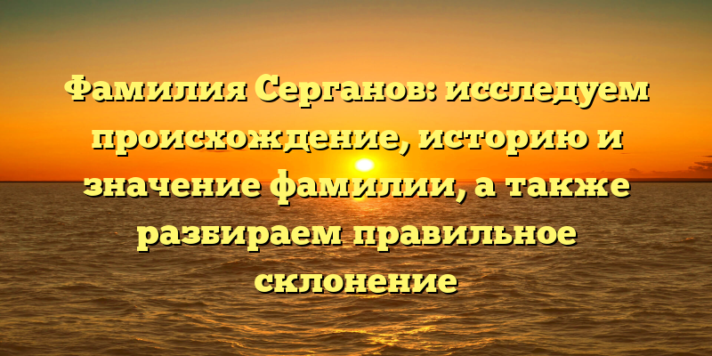 Фамилия Серганов: исследуем происхождение, историю и значение фамилии, а также разбираем правильное склонение